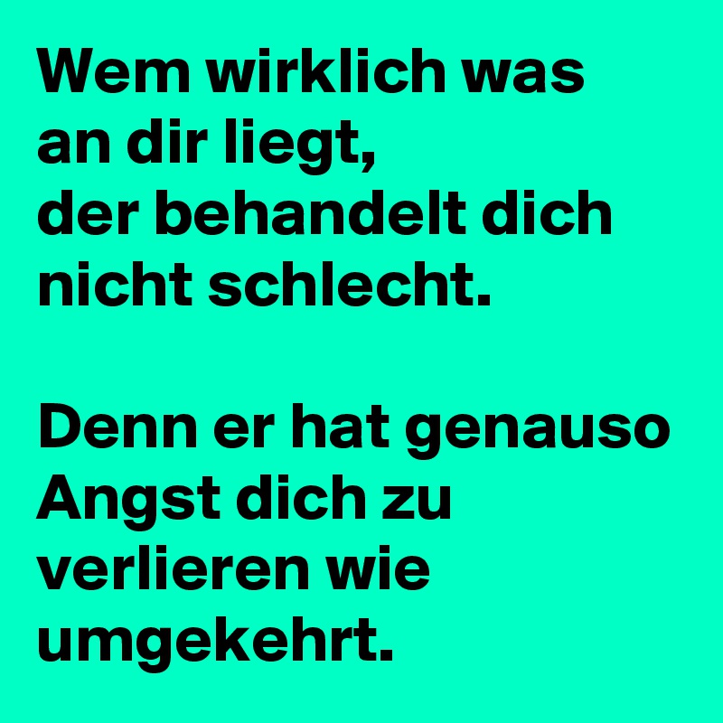 Wem wirklich was an dir liegt,
der behandelt dich nicht schlecht.

Denn er hat genauso Angst dich zu verlieren wie umgekehrt.