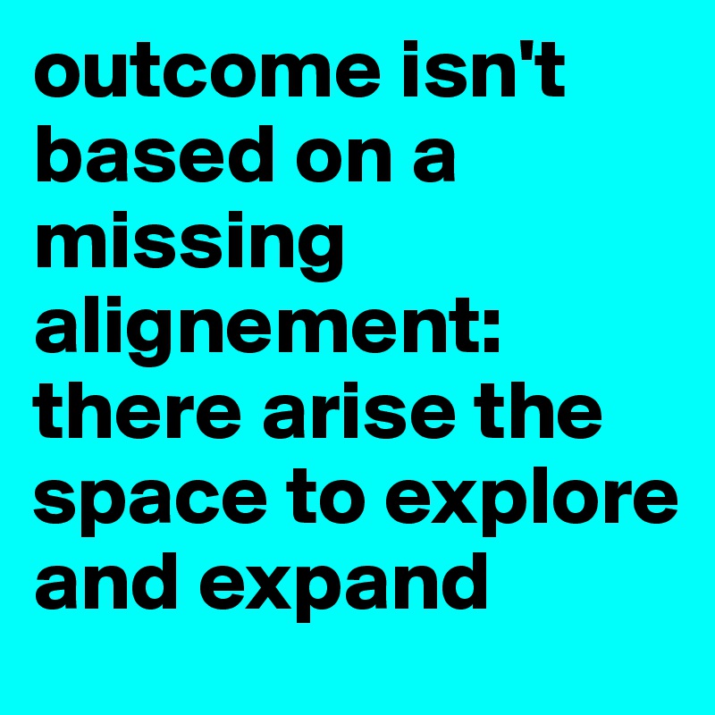 outcome isn't based on a missing alignement: there arise the space to explore and expand