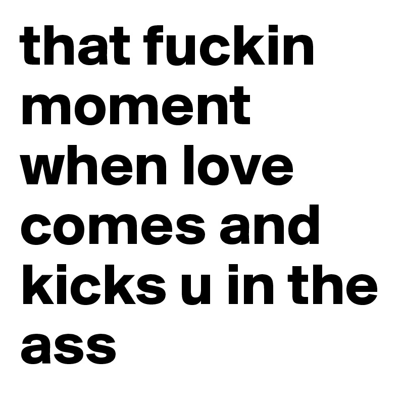 that fuckin moment when love comes and kicks u in the ass
