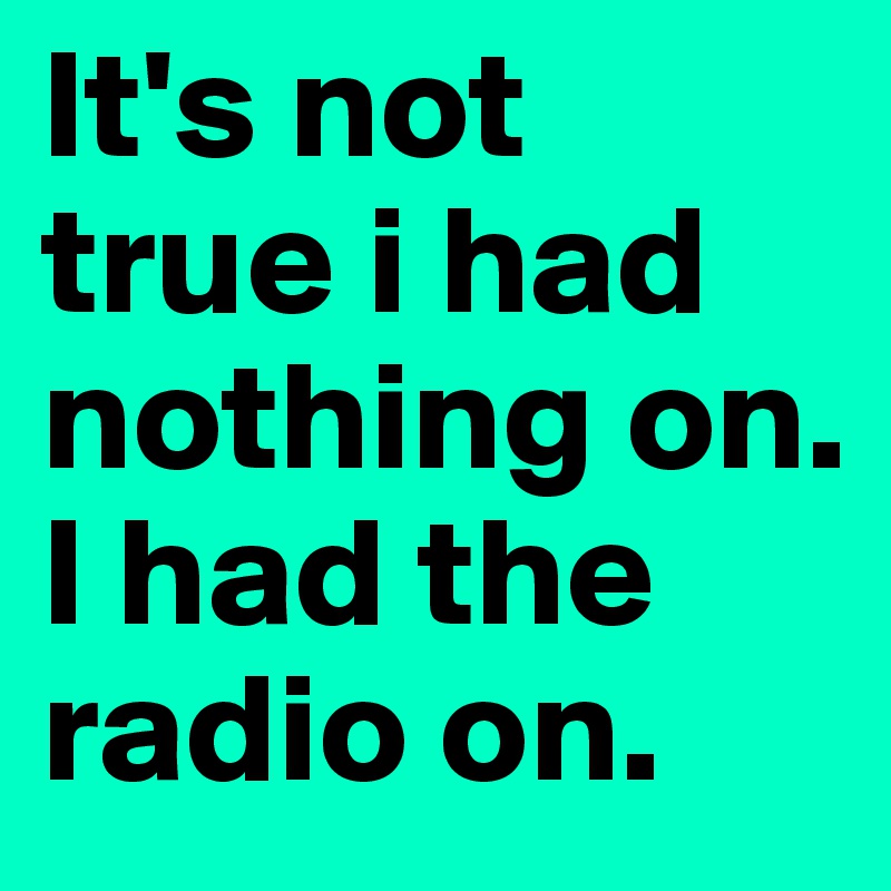 It's not true i had nothing on. I had the radio on. 