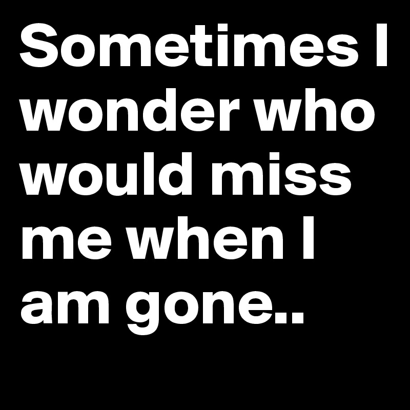 Sometimes I wonder who would miss me when I am gone.. 