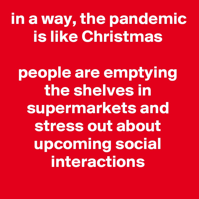 in a way, the pandemic is like Christmas

people are emptying the shelves in supermarkets and stress out about upcoming social interactions