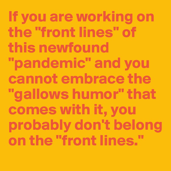 If you are working on the "front lines" of this newfound "pandemic" and you cannot embrace the "gallows humor" that comes with it, you probably don't belong on the "front lines."