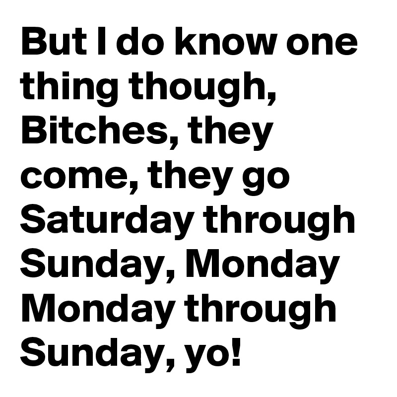 But I do know one thing though, Bitches, they come, they go
Saturday through Sunday, Monday
Monday through Sunday, yo!