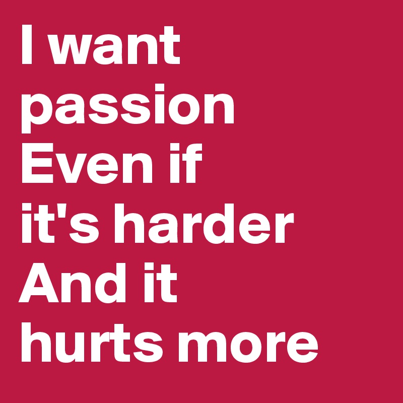 I want
passion
Even if
it's harder
And it
hurts more