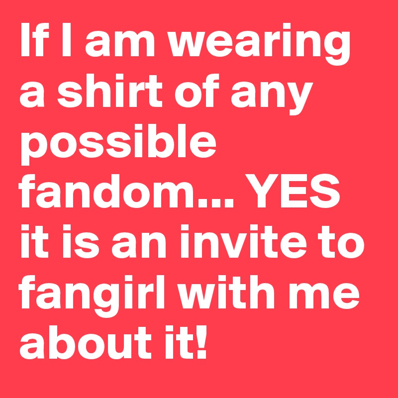 If I am wearing a shirt of any possible fandom... YES it is an invite to fangirl with me about it!
