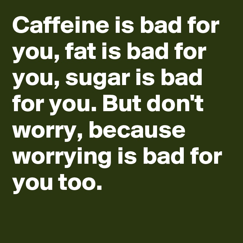 Caffeine is bad for you, fat is bad for you, sugar is bad for you. But don't worry, because worrying is bad for you too.