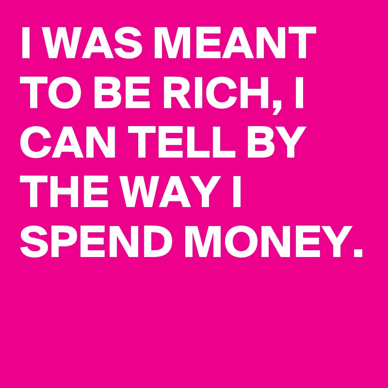 I WAS MEANT TO BE RICH, I CAN TELL BY THE WAY I SPEND MONEY.
