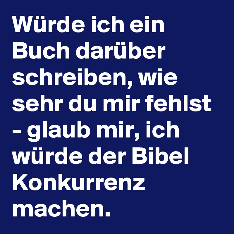 Würde ich ein Buch darüber schreiben, wie sehr du mir fehlst - glaub mir, ich würde der Bibel Konkurrenz machen. 