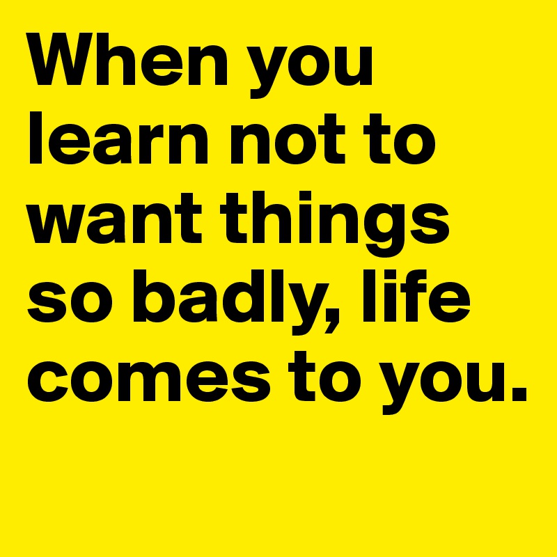 When you learn not to want things so badly, life comes to you.
