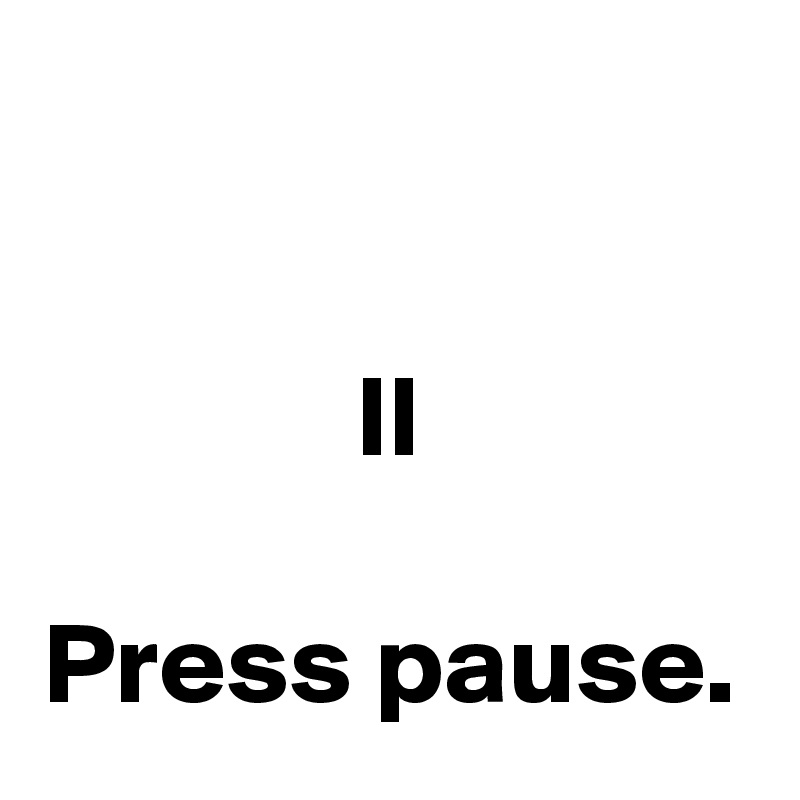 

II

Press pause.