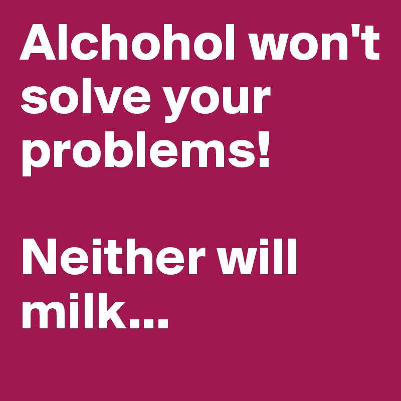 Alchohol won't solve your problems!

Neither will milk...