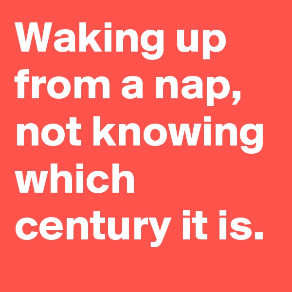Waking up from a nap, not knowing which century it is.