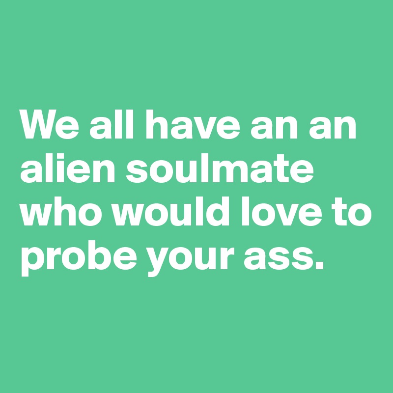 

We all have an an alien soulmate who would love to probe your ass.

