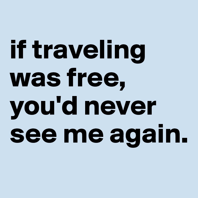 
if traveling was free, you'd never see me again.
