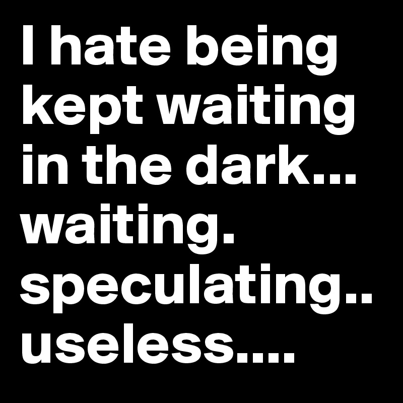 I hate being kept waiting in the dark... waiting.          speculating..
useless....