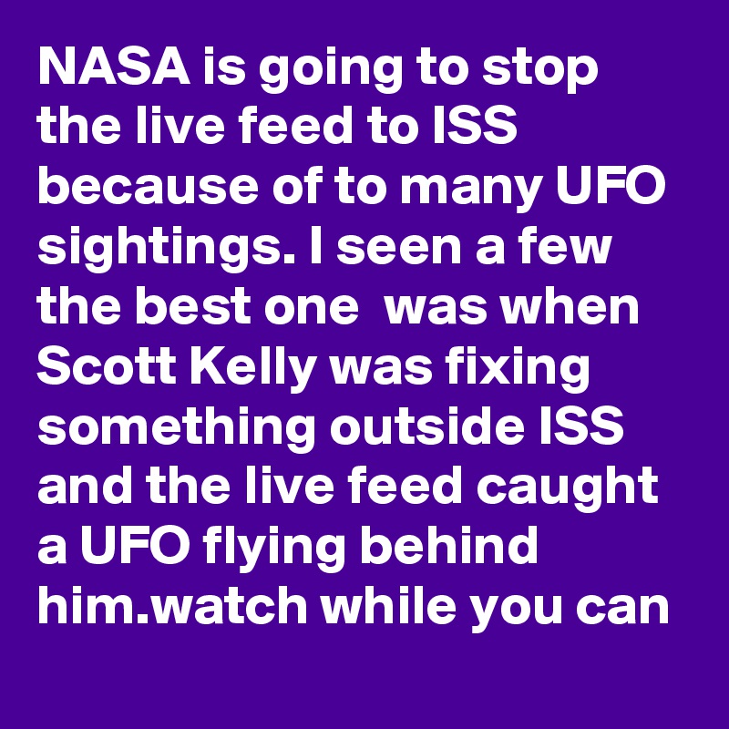 NASA is going to stop the live feed to ISS because of to many UFO sightings. I seen a few the best one  was when Scott Kelly was fixing something outside ISS and the live feed caught a UFO flying behind him.watch while you can