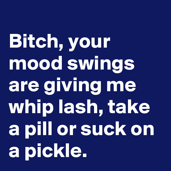 
Bitch, your mood swings are giving me whip lash, take a pill or suck on a pickle. 