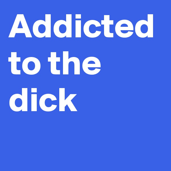 Addicted to the dick
