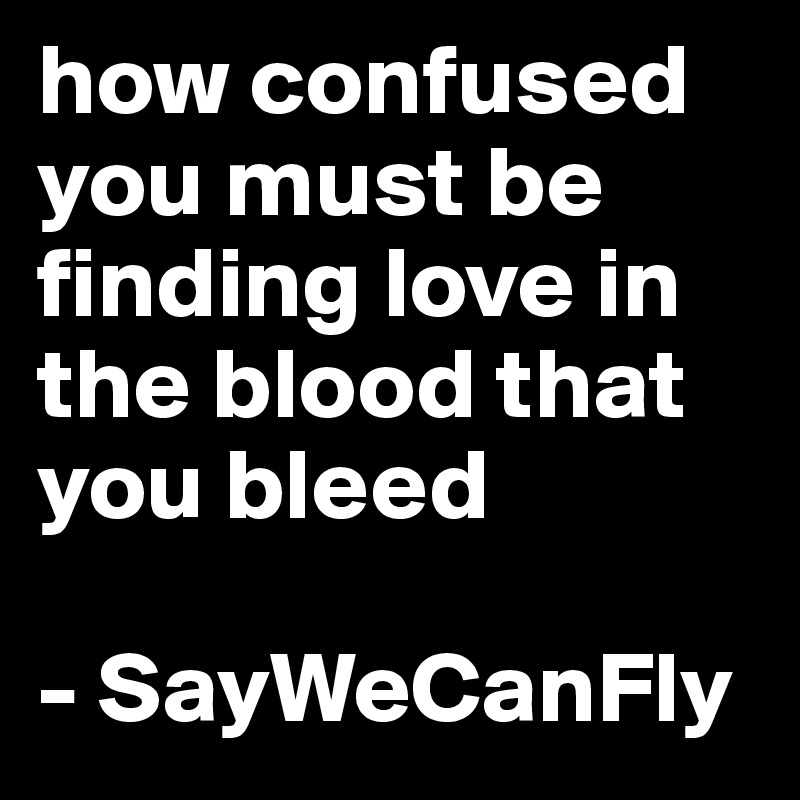 how confused you must be finding love in the blood that you bleed

- SayWeCanFly