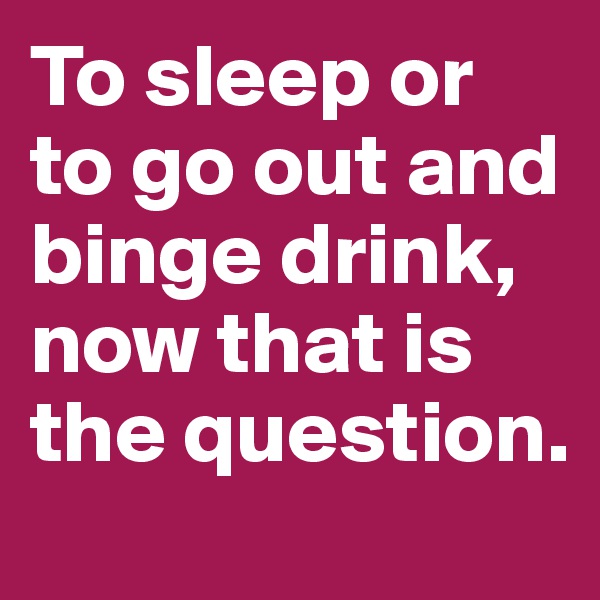 To sleep or to go out and binge drink, now that is the question.