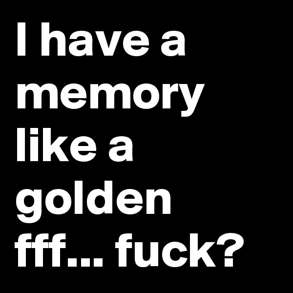 I have a memory like a golden fff... fuck?