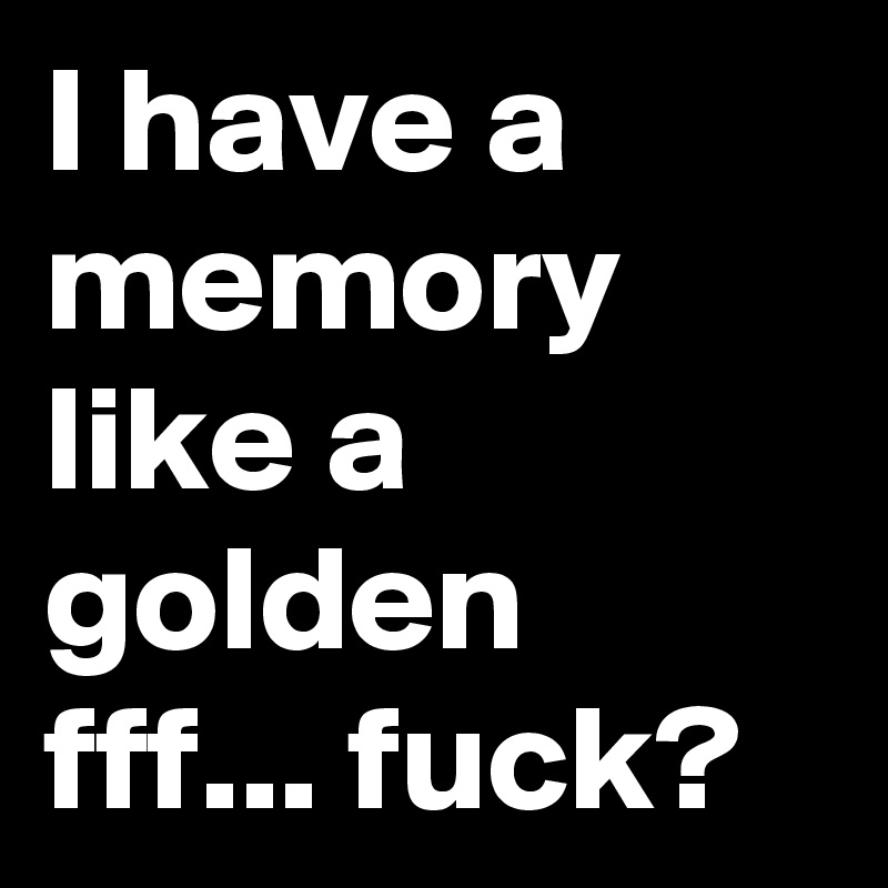 I have a memory like a golden fff... fuck?