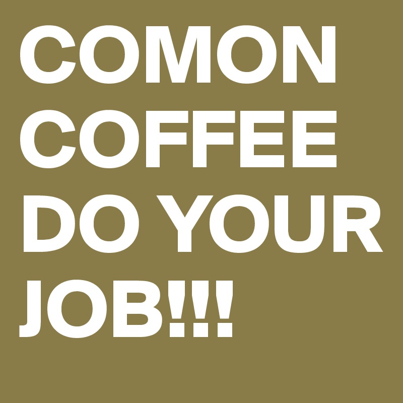 COMON
COFFEE
DO YOUR JOB!!!