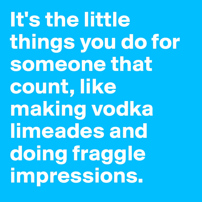 It's the little things you do for someone that count, like making vodka limeades and doing fraggle impressions. 