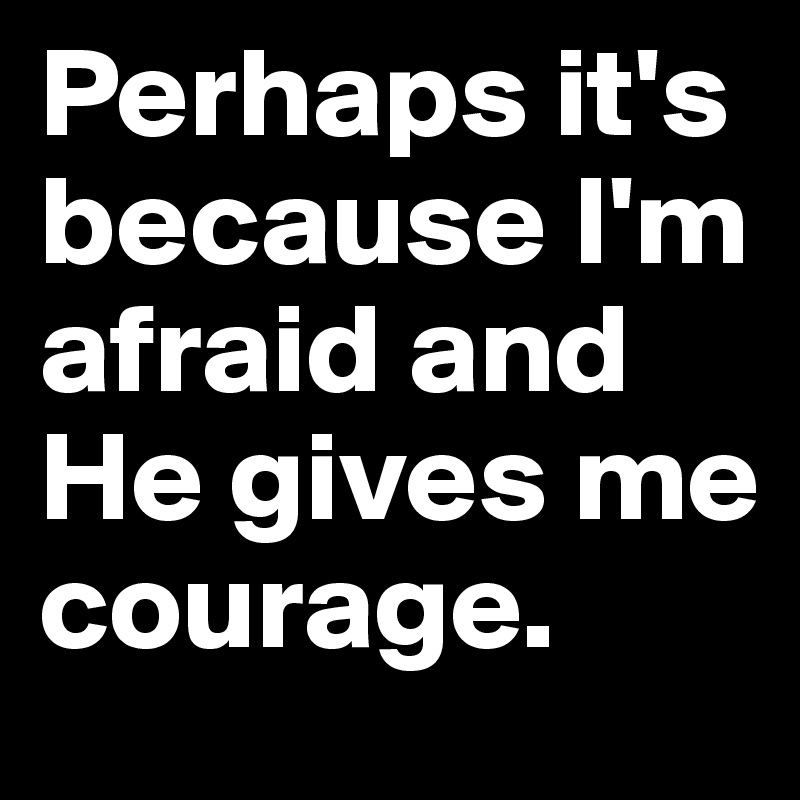 Perhaps it's because I'm afraid and He gives me courage.