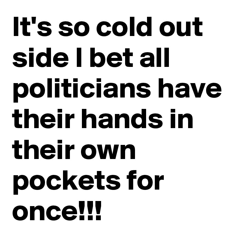 It's so cold out side I bet all politicians have their hands in their own pockets for once!!!