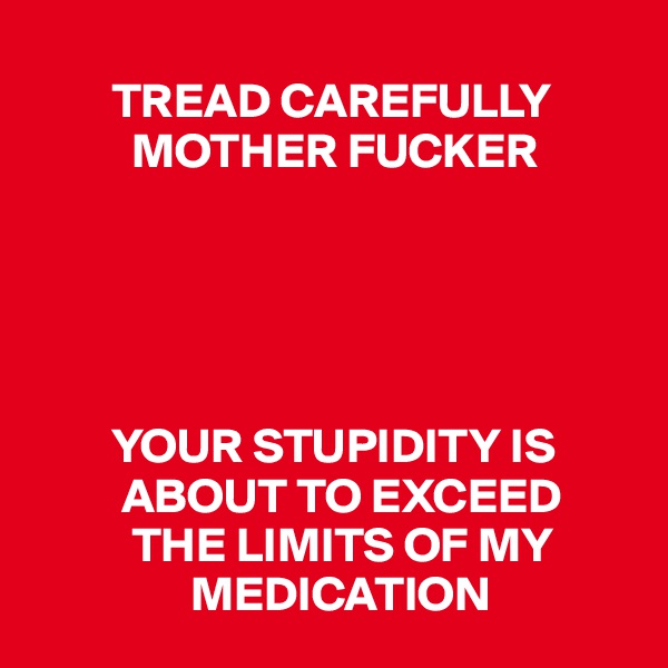 
        TREAD CAREFULLY 
          MOTHER FUCKER





        YOUR STUPIDITY IS    
         ABOUT TO EXCEED         
          THE LIMITS OF MY     
                MEDICATION