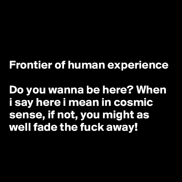 



Frontier of human experience

Do you wanna be here? When i say here i mean in cosmic sense, if not, you might as well fade the fuck away!
