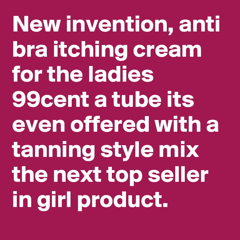 New invention, anti bra itching cream for the ladies 99cent a tube its even offered with a tanning style mix the next top seller in girl product.