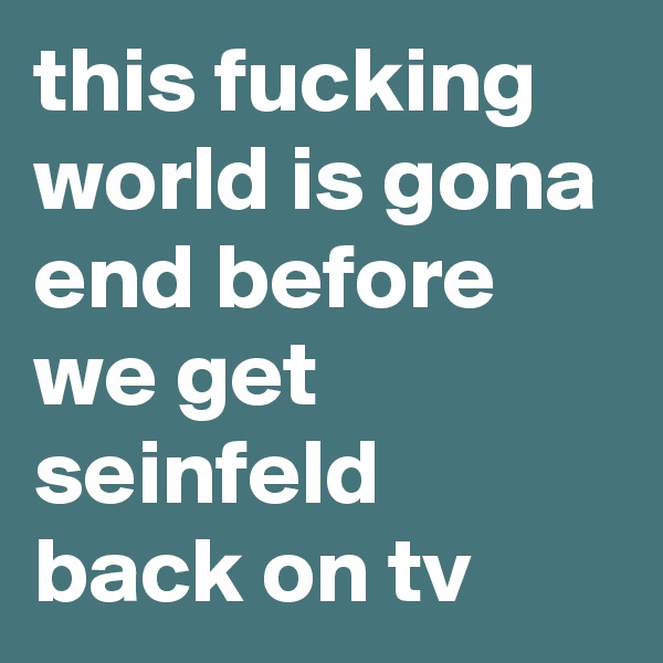 this fucking world is gona end before we get seinfeld back on tv