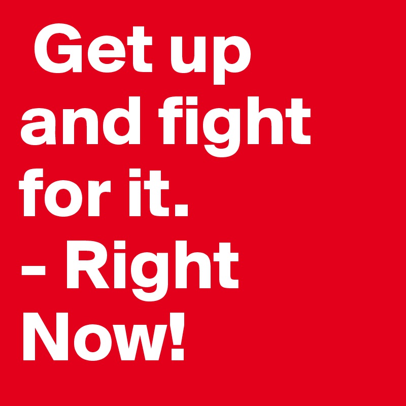  Get up and fight for it. 
- Right Now!
