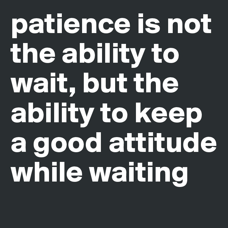 patience is not the ability to wait, but the ability to keep a good attitude while waiting 