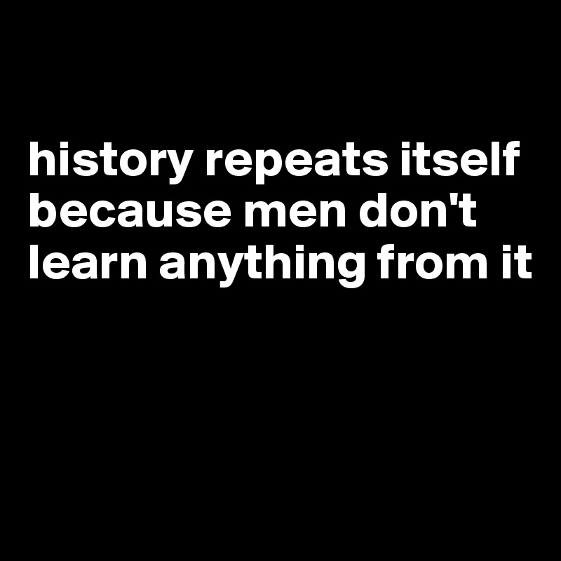 

history repeats itself because men don't learn anything from it



