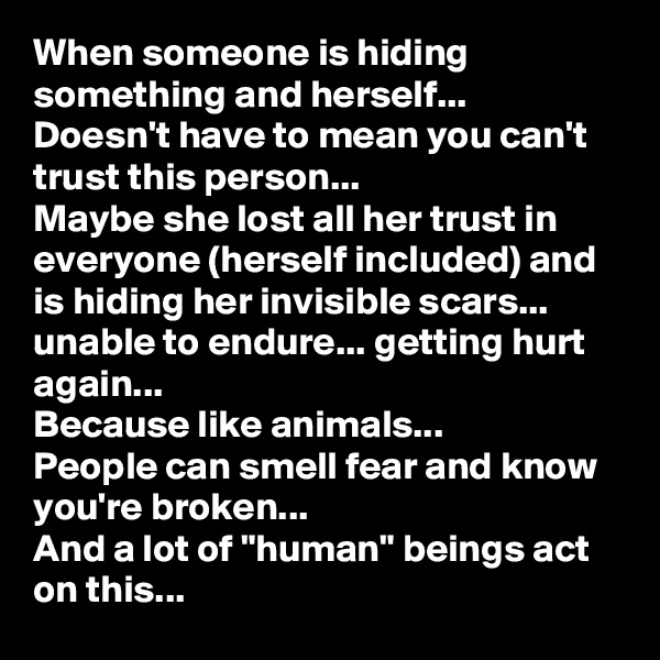 When someone is hiding something and herself...
Doesn't have to mean you can't trust this person...
Maybe she lost all her trust in everyone (herself included) and is hiding her invisible scars... unable to endure... getting hurt again...
Because like animals...
People can smell fear and know you're broken...
And a lot of "human" beings act on this...