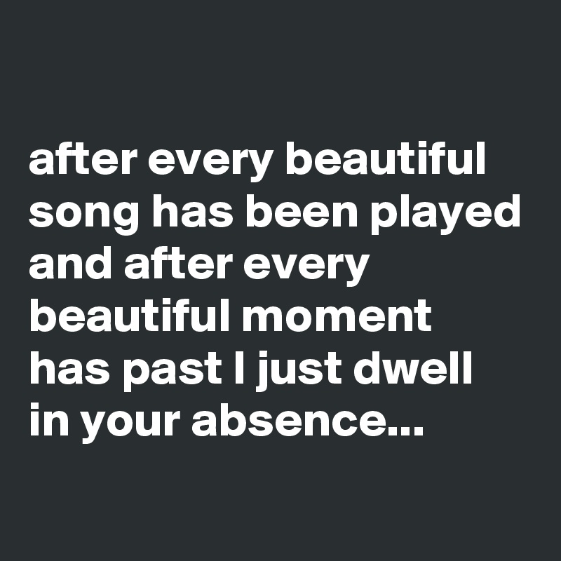

after every beautiful song has been played and after every beautiful moment has past I just dwell in your absence...
