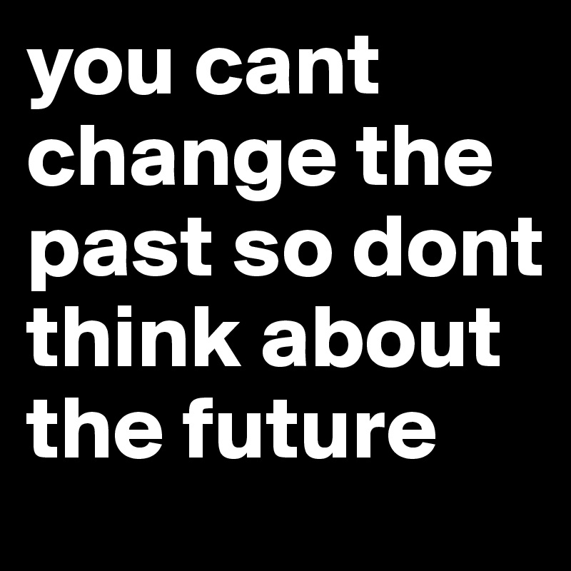 you cant change the past so dont think about the future 