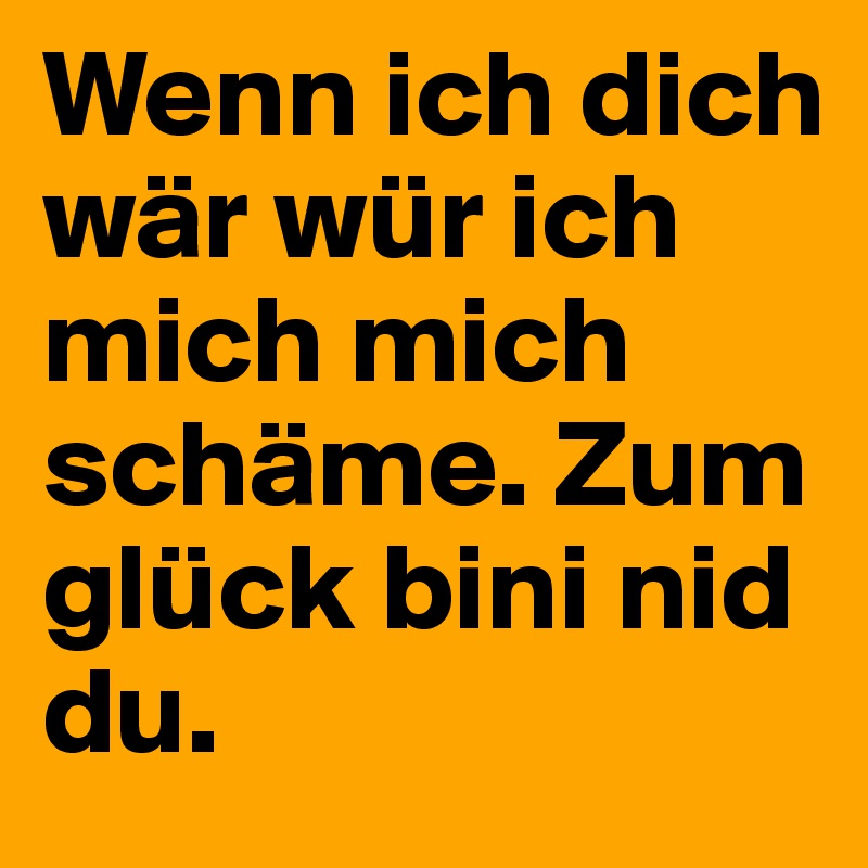 Wenn ich dich wär wür ich mich mich schäme. Zum glück bini nid du.