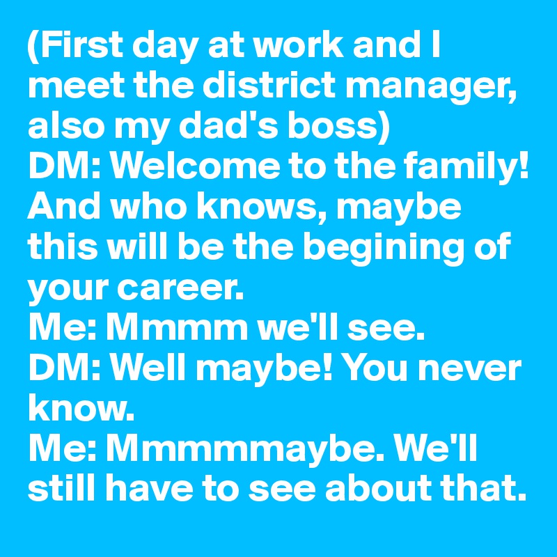 (First day at work and I meet the district manager, also my dad's boss) 
DM: Welcome to the family! And who knows, maybe this will be the begining of your career. 
Me: Mmmm we'll see. 
DM: Well maybe! You never know. 
Me: Mmmmmaybe. We'll still have to see about that. 