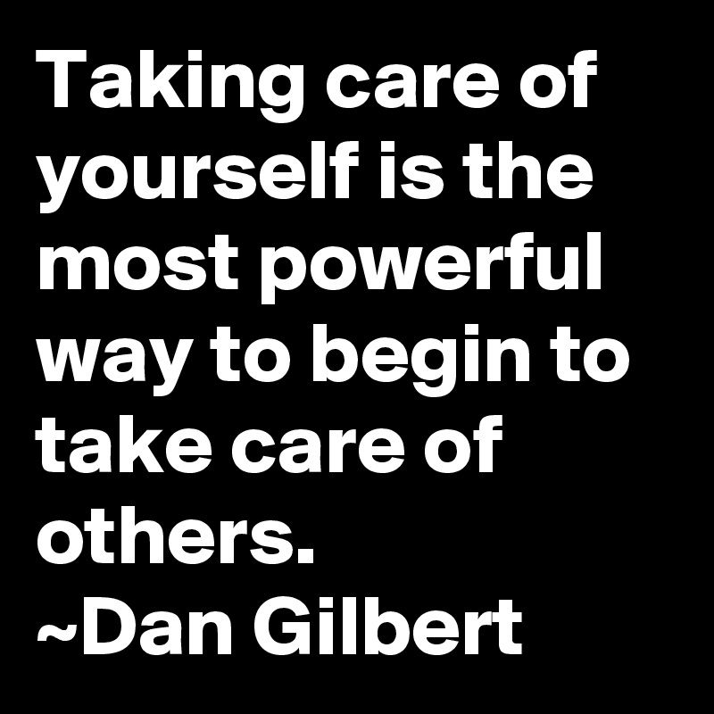 Taking care of yourself is the most powerful way to begin to take care of others. 
~Dan Gilbert