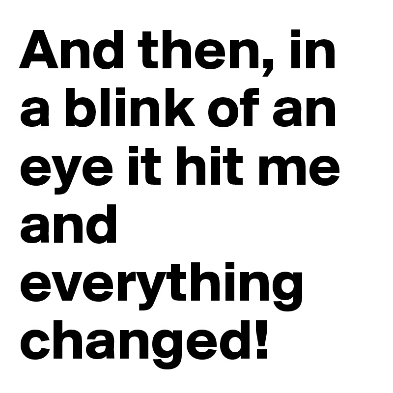 And then, in a blink of an eye it hit me and everything changed!