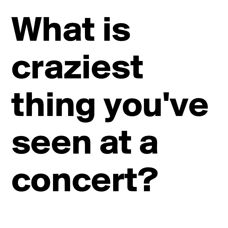 What is craziest thing you've seen at a concert?