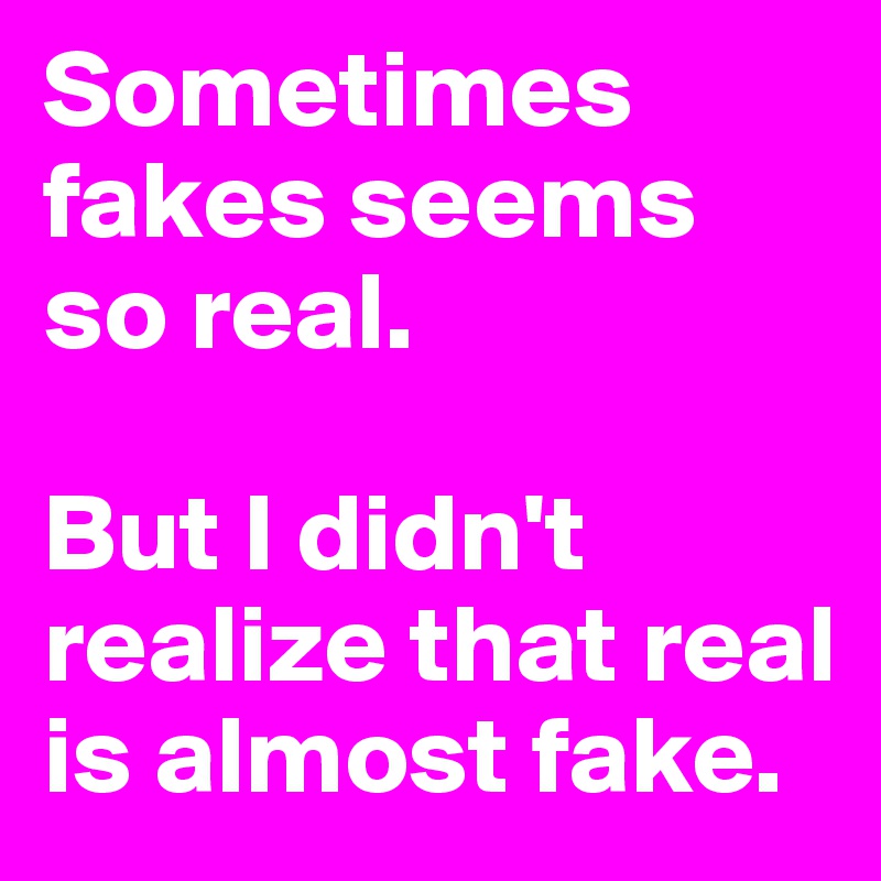 Sometimes fakes seems so real.

But I didn't realize that real is almost fake.