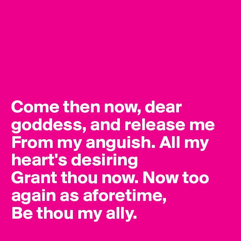 




Come then now, dear goddess, and release me
From my anguish. All my heart's desiring
Grant thou now. Now too again as aforetime,
Be thou my ally.