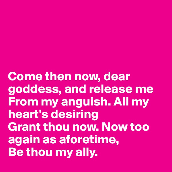 




Come then now, dear goddess, and release me
From my anguish. All my heart's desiring
Grant thou now. Now too again as aforetime,
Be thou my ally.