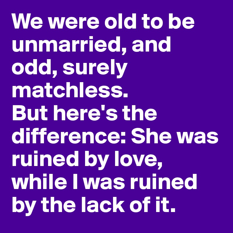 We were old to be unmarried, and odd, surely matchless. 
But here's the difference: She was ruined by love, while I was ruined by the lack of it.